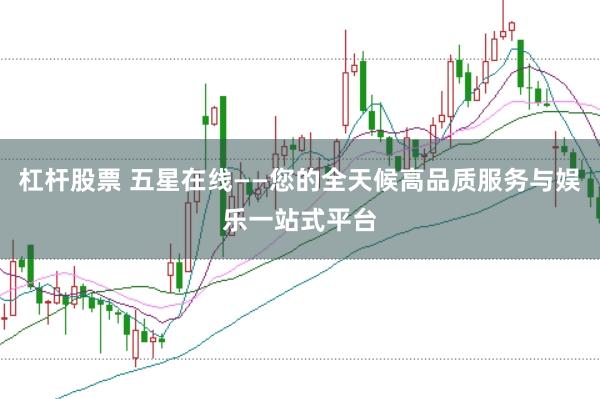 杠杆股票 五星在线——您的全天候高品质服务与娱乐一站式平台