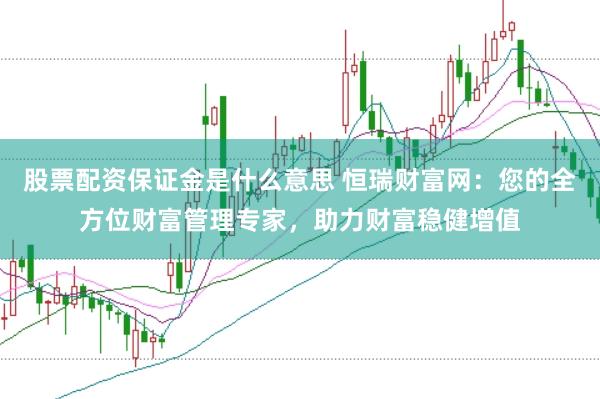 股票配资保证金是什么意思 恒瑞财富网：您的全方位财富管理专家，助力财富稳健增值