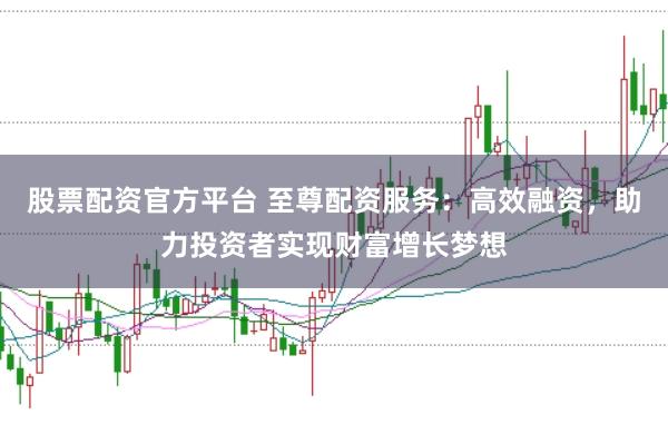 股票配资官方平台 至尊配资服务：高效融资，助力投资者实现财富增长梦想