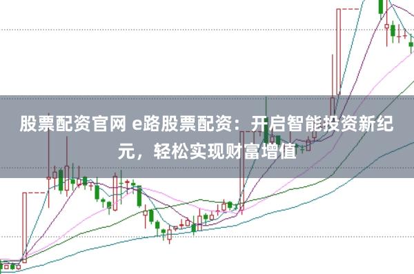 股票配资官网 e路股票配资：开启智能投资新纪元，轻松实现财富增值