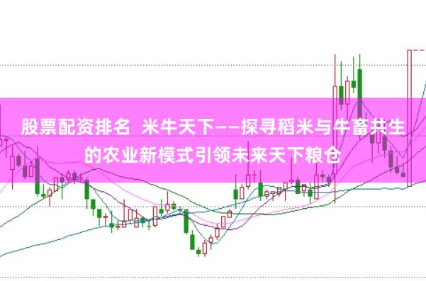 股票配资排名  米牛天下——探寻稻米与牛畜共生的农业新模式引领未来天下粮仓