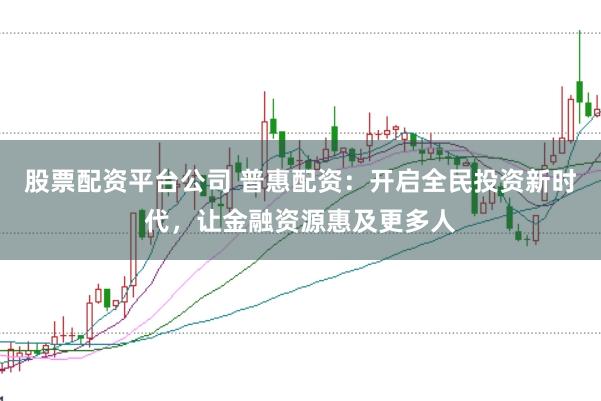股票配资平台公司 普惠配资：开启全民投资新时代，让金融资源惠及更多人