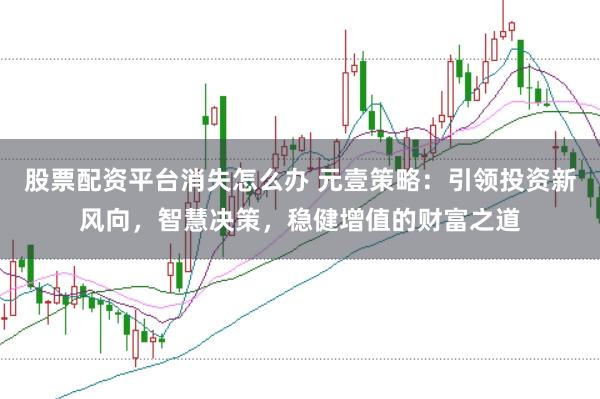 股票配资平台消失怎么办 元壹策略：引领投资新风向，智慧决策，稳健增值的财富之道