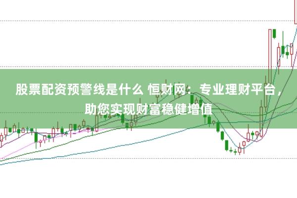 股票配资预警线是什么 恒财网：专业理财平台，助您实现财富稳健增值