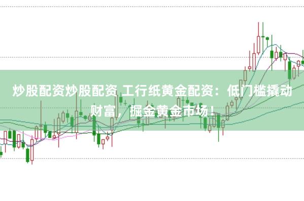 炒股配资炒股配资 工行纸黄金配资：低门槛撬动财富，掘金黄金市场！
