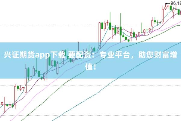 兴证期货app下载 要配资：专业平台，助您财富增值！