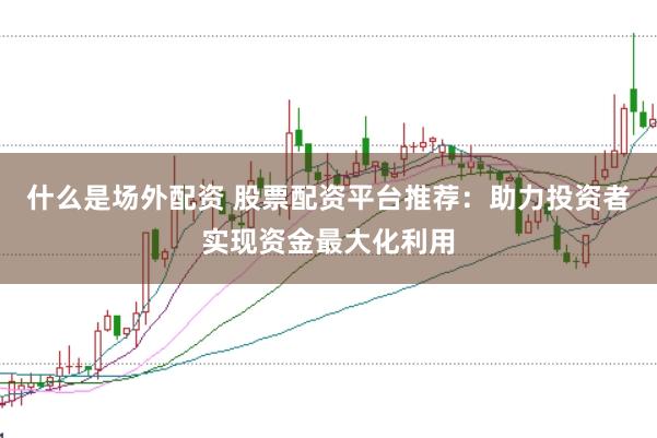 什么是场外配资 股票配资平台推荐：助力投资者实现资金最大化利用