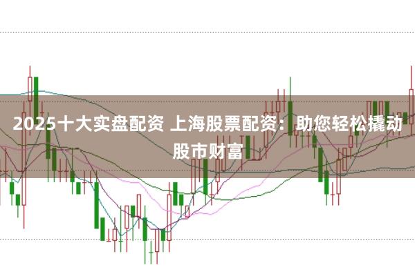 2025十大实盘配资 上海股票配资：助您轻松撬动股市财富