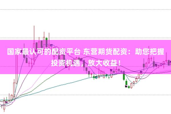 国家最认可的配资平台 东营期货配资：助您把握投资机遇，放大收益！