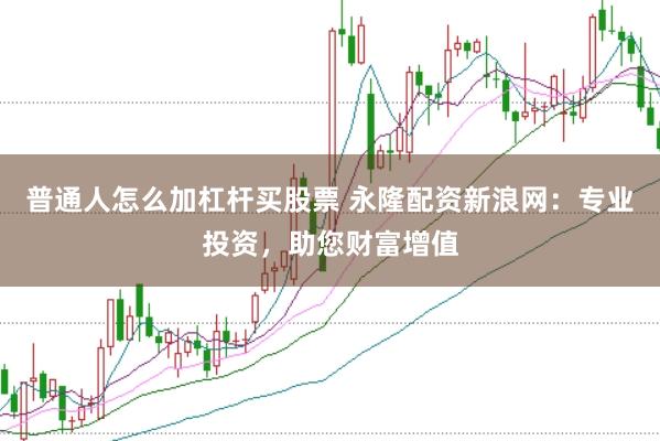 普通人怎么加杠杆买股票 永隆配资新浪网：专业投资，助您财富增值