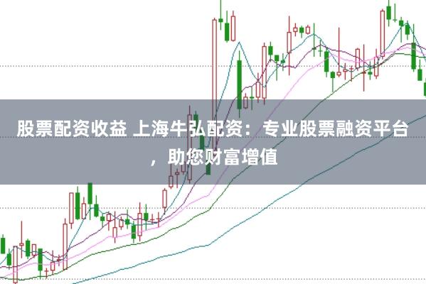 股票配资收益 上海牛弘配资：专业股票融资平台，助您财富增值