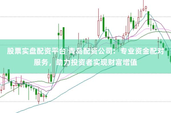 股票实盘配资平台 青岛配资公司：专业资金配对服务，助力投资者实现财富增值