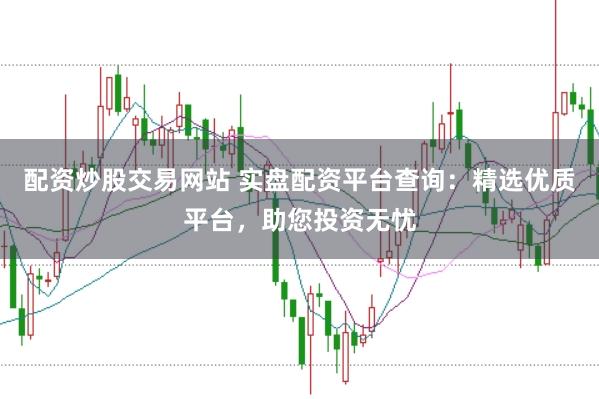 配资炒股交易网站 实盘配资平台查询：精选优质平台，助您投资无忧