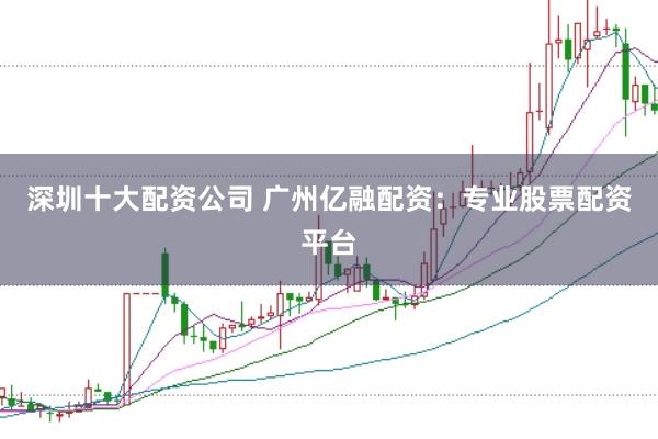 深圳十大配资公司 广州亿融配资：专业股票配资平台