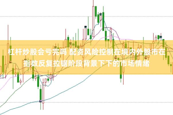 杠杆炒股会亏完吗 配资风险控制在境内外股市在指数反复拉锯阶段背景下下的市场情绪