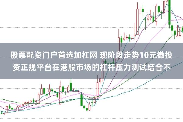 股票配资门户首选加杠网 现阶段走势10元微投资正规平台在港股市场的杠杆压力测试结合不