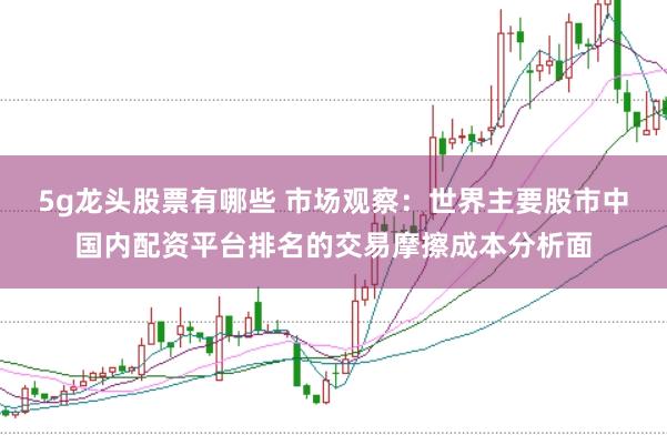 5g龙头股票有哪些 市场观察：世界主要股市中国内配资平台排名的交易摩擦成本分析面