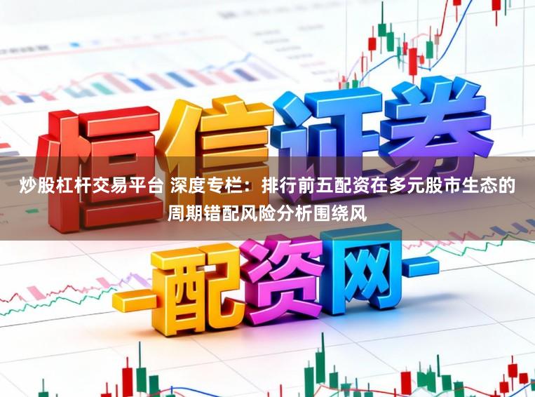 炒股杠杆交易平台 深度专栏：排行前五配资在多元股市生态的周期错配风险分析围绕风