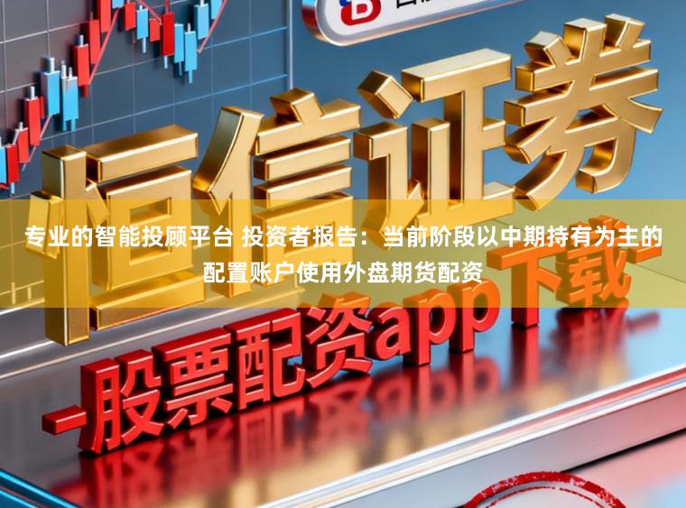 专业的智能投顾平台 投资者报告：当前阶段以中期持有为主的配置账户使用外盘期货配资